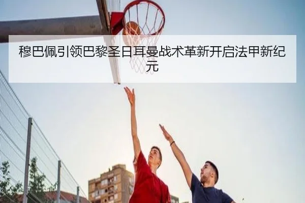 穆巴佩引领巴黎圣日耳曼战术革新开启法甲新纪元