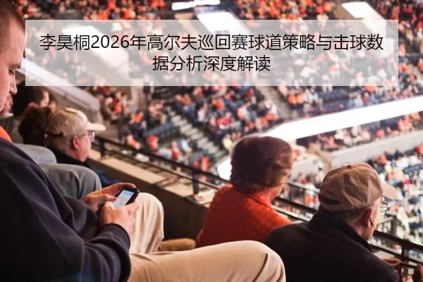李昊桐2026年高尔夫巡回赛球道策略与击球数据分析深度解读